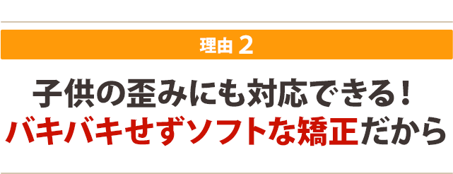 子供の歪みにも対応できる！ バキバキせずソフトな矯正だから