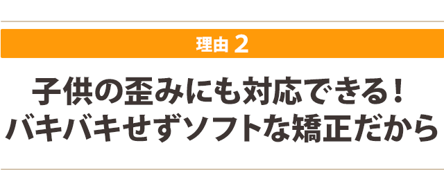 子供の歪みにも対応できる! バキバキせずソフトな矯正だから